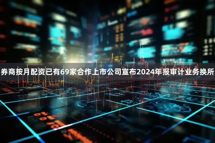 券商按月配资已有69家合作上市公司宣布2024年报审计业务换所