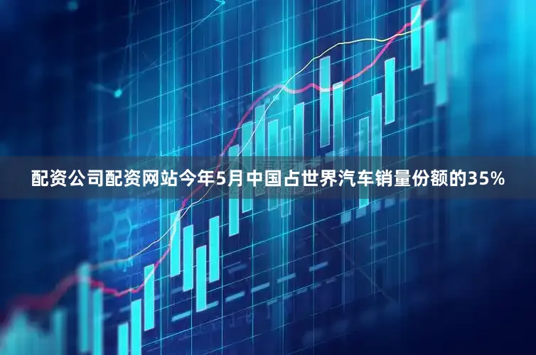 配资公司配资网站今年5月中国占世界汽车销量份额的35%