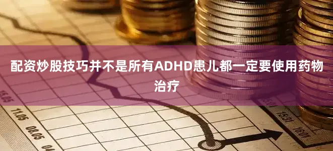 配资炒股技巧并不是所有ADHD患儿都一定要使用药物治疗