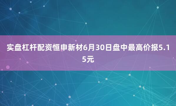 实盘杠杆配资恒申新材6月30日盘中最高价报5.15元