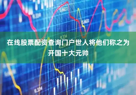 在线股票配资查询门户世人将他们称之为开国十大元帅