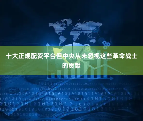 十大正规配资平台但中央从未忽视这些革命战士的贡献