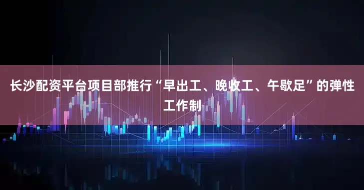长沙配资平台项目部推行“早出工、晚收工、午歇足”的弹性工作制