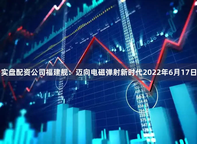 实盘配资公司福建舰：迈向电磁弹射新时代2022年6月17日