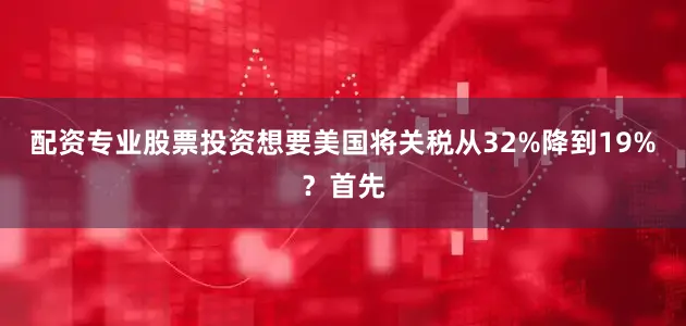 配资专业股票投资想要美国将关税从32%降到19%？首先
