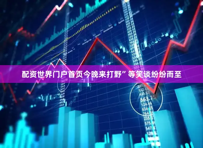 配资世界门户首页今晚来打野”等笑谈纷纷而至