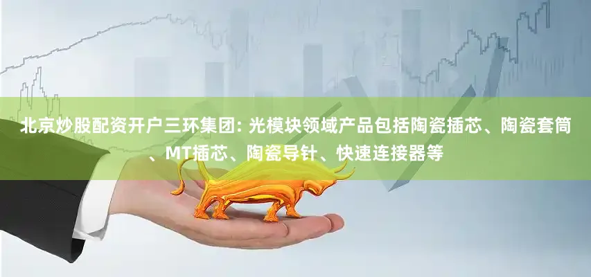 北京炒股配资开户三环集团: 光模块领域产品包括陶瓷插芯、陶瓷套筒、MT插芯、陶瓷导针、快速连接器等