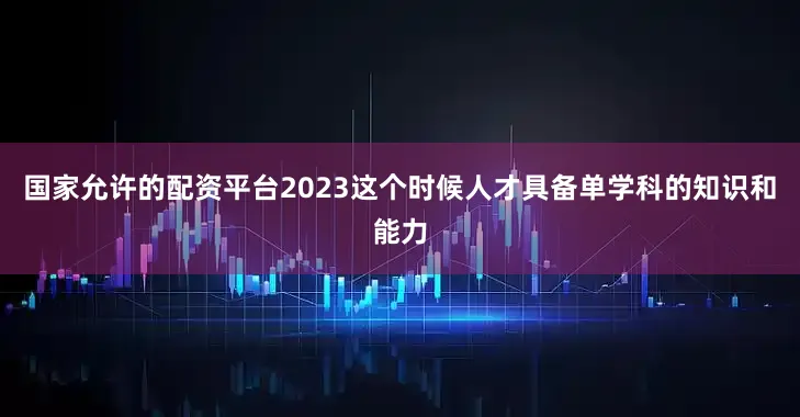 国家允许的配资平台2023这个时候人才具备单学科的知识和能力