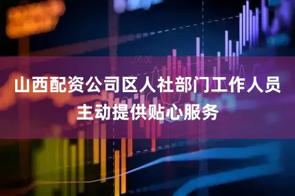 山西配资公司区人社部门工作人员主动提供贴心服务