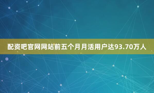 配资吧官网网站前五个月月活用户达93.70万人